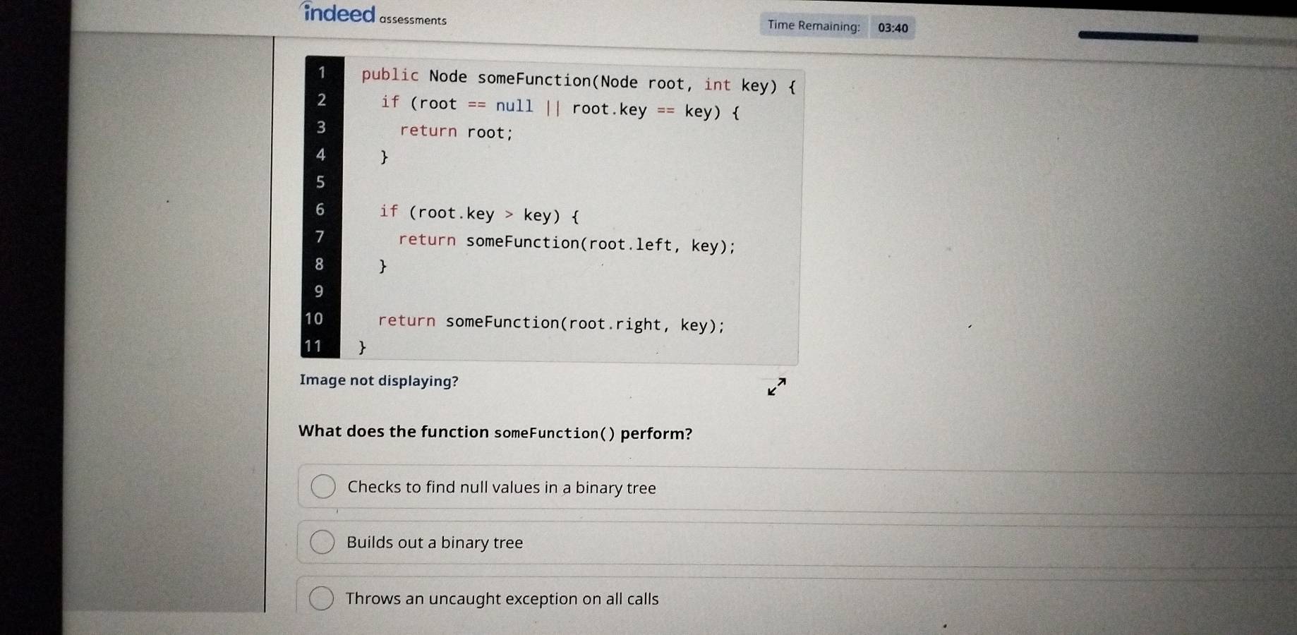 indeed assessments 
Time Remaining: 03:40
1 public Node someFunction(Node root, int key) 
2 if (root == null || root.key == key) 
3 return root;
4 
5
6 if (root.key > key) 
1 return someFunction(root.left, key);
8 
9
10 return someFunction(root.right, key);
11 
Image not displaying?
What does the function someFunction() perform?
Checks to find null values in a binary tree
Builds out a binary tree
Throws an uncaught exception on all calls