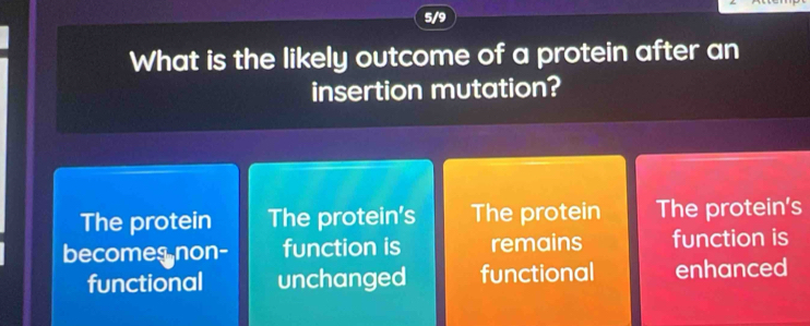 5/9
What is the likely outcome of a protein after an
insertion mutation?
The protein The protein's The protein The protein's
becomes non- function is remains function is
functional unchanged functional enhanced