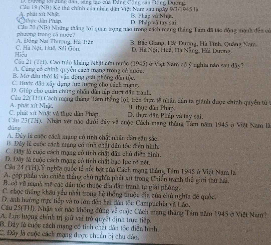 D. Đương lới đùng đẫn, sáng tạo của Đảng Cộng sản Đông Dương,
Câu 19.(NB) Kẻ thù chính của nhân dân Việt Nam sau ngày 9/3/1945 là
A. phát xít Nhật. B. Pháp và Nhật.
C thực dân Pháp. D. Pháp và tay sai.
Câu 20.(NB) Những thắng lợi quan trọng nào trong cách mạng tháng Tám đã tác động mạnh đến cá
phương trong cả nước?
A. Đồng Nai Thượng, Hà Tiên B. Bắc Giang, Hải Dương, Hà Tĩnh, Quảng Nam.
C. Hà Nội, Huế, Sài Gòn. D. Hà Nội, Huế, Đà Nẵng, Hải Dương.
Hiều
Câu 21 (TH). Cao trào kháng Nhật cứu nước (1945) ở Việt Nam có ý nghĩa nào sau đây?
A. Cùng cổ chính quyền cách mạng trong cả nước.
B. Mở đầu thời kì vận động giải phóng dân tộc.
C. Bước đâu xây dựng lực lượng cho cách mạng.
D. Giúp cho quần chúng nhân dân tập dượt đầu tranh.
Câu 22(TH).Cách mạng tháng Tám thắng lợi, trên thực tế nhân dân ta giành được chính quyền từ t
A. phát xít Nhật. B. thực dân Pháp.
C. phát xít Nhật và thực dân Pháp. D. thực dân Pháp và tay sai.
Câu 23(TH). Nhận xét nào dưới đây về cuộc Cách mạng tháng Tám năm 1945 ở Việt Nam là
dúng
A. Đây là cuộc cách mạng có tính chất nhân dân sâu sắc.
B. Đây là cuộc cách mạng có tính chất dân tộc điển hình.
C. Đây là cuộc cách mạng có tính chất dân chủ điển hình.
D. Đây là cuộc cách mạng có tính chất bạo lực rõ nét.
Câu 24 (TH).Ý nghĩa quốc tế nổi bật của Cách mạng tháng Tám 1945 ở Việt Nam là
A. góp phần vào chiến thắng chủ nghĩa phát xít trong Chiến tranh thể giới thứ hai.
B. cổ vũ mạnh mẽ các dân tộc thuộc địa đấu tranh tự giải phóng.
C. chọc thủng khâu yếu nhất trong hệ thống thuộc địa của chủ nghĩa để quốc.
D. ảnh hưởng trực tiếp và to lớn đến hai dân tộc Campuchia và Lào.
Câu 25(TH). Nhận xét nào không đúng về cuộc Cách mạng tháng Tám năm 1945 ở Việt Nam?
A. Lực lượng chính trị giữ vai trò quyết định trực tiếp.
B. Đây là cuộc cách mạng có tính chất dân tộc điền hình.
C. Đây là cuộc cách mạng được chuẩn bị chu đáo.