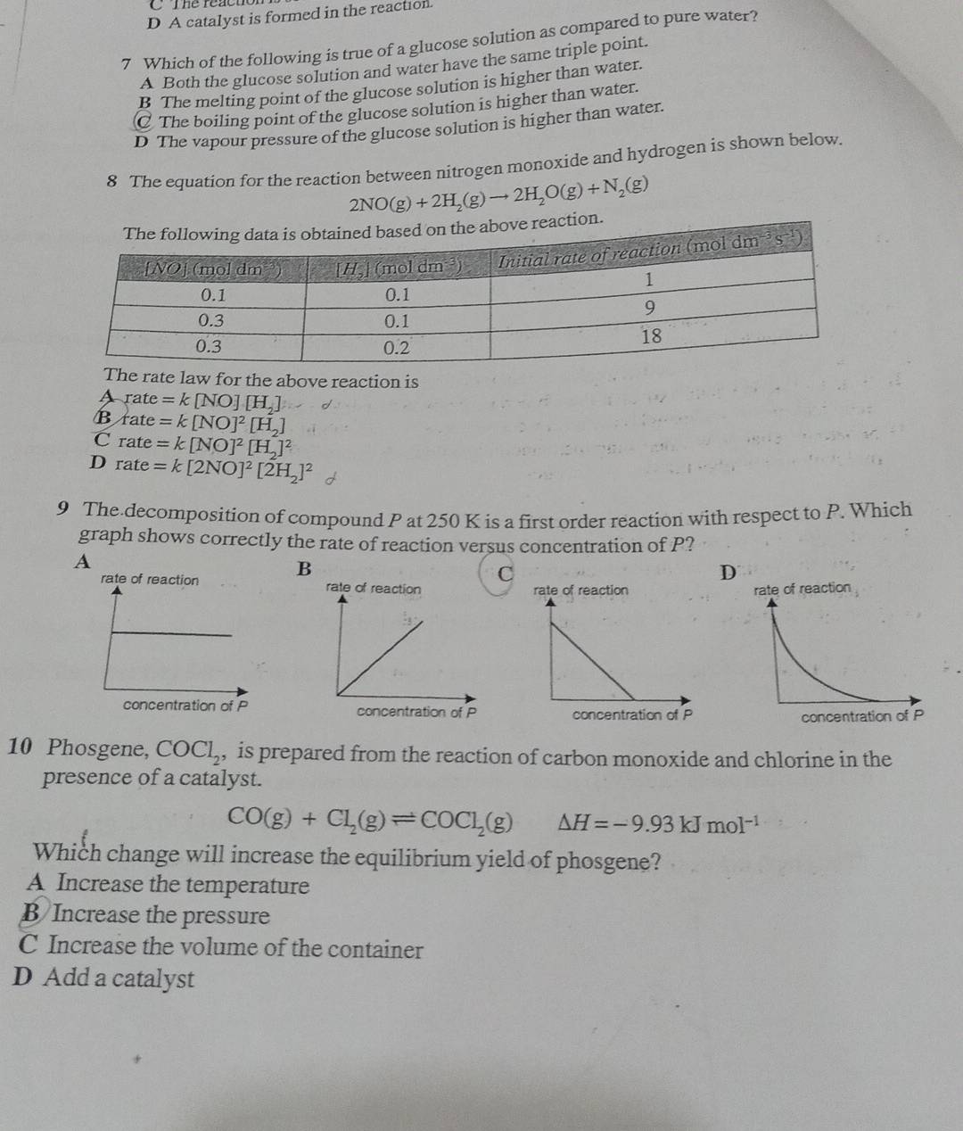 A catalyst is formed in the reaction
7 Which of the following is true of a glucose solution as compared to pure water?
A Both the glucose solution and water have the same triple point.
B The melting point of the glucose solution is higher than water.
C The boiling point of the glucose solution is higher than water.
D The vapour pressure of the glucose solution is higher than water.
8 The equation for the reaction between nitrogen monoxide and hydrogen is shown below.
2NO(g)+2H_2(g)to 2H_2O(g)+N_2(g)
The rate law for the above reaction is
A rate =k[NO][H_2]
cot θ
B rate =k[NO]^2[H_2]
C rate =k[NO]^2[H_2]^2
D rate =k[2NO]^2[2H_2]^2
9 The decomposition of compound P at 250 K is a first order reaction with respect to P. Which
graph shows correctly the rate of reaction versus concentration of P?
A
B
C
D
rate of reaction 
 
10 Phosgene, COCl_2 , is prepared from the reaction of carbon monoxide and chlorine in the
presence of a catalyst.
CO(g)+Cl_2(g)leftharpoons COCl_2(g) △ H=-9.93kJmol^(-1)
Which change will increase the equilibrium yield of phosgene?
A Increase the temperature
B Increase the pressure
C Increase the volume of the container
D Add a catalyst