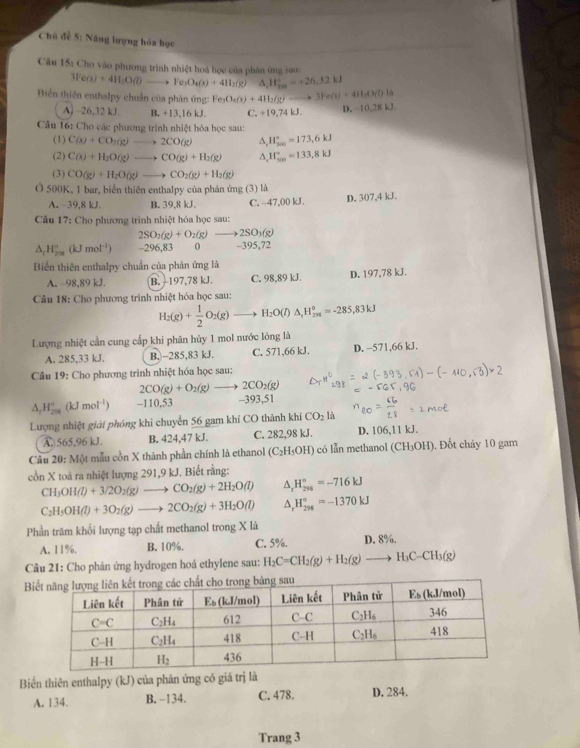 Chủ đề 5: Năng lượng hóa học
Câu 15: Cho vào phương trình nhiệt hoá học của phân ứng sau:
3Fe(s)+4H_3O(l)to Fe_3O_4(s)+4H_2(g)Delta H_296=+26,32kJ
Biển thiên enthalpy chuẩn của phản ứng: Fe_3O_4(s)+4H_2(g)to 3Fe(s)+4H_2O(l):l
A) ~26,32 kJ. B. +13,16 kJ. C. +19,74 kJ. D. -10,28 kJ.
Câu 16: Cho các phương trình nhiệt hóa học sau:
(1) C(s)+CO_2(g)to 2CO(g) △, H_(500)°=173,6kJ
(2) C(s)+H_2O(g)to CO(g)+H_2(g) △ H_(500)°=133,8kJ
(3) CO(g)+H_2O(g)to CO_2(g)+H_2(g)
Ở 500K, 1 bar, biển thiên enthalpy của phản ứng (3) là
A. -39,8 kJ. B. 39,8 kJ. C. -47,00 kJ. D. 307,4 kJ.
Câu 17: Cho phương trình nhiệt hóa học sau:
2SO_2(g)+O_2(g)to 2SO_3(g)
△ _fH_(298)°(kJmol^(-1)) -296,83 0 -395,72
Biến thiên enthalpy chuẩn của phản ứng là
A. 98,89 kJ. B.  197,78 kJ. C. 98,89 kJ. D. 197,78 kJ.
Câu 18: Cho phương trình nhiệt hóa học sau:
H_2(g)+ 1/2 O_2(g)to H_2O(l)△ _rH_(298)°=-285,83kJ
Lượng nhiệt cần cung cấp khi phân hủy 1 mol nước lỏng là
A. 285,33 kJ. B.)-285,83 kJ. C. 571,66 kJ. D. -571,66 kJ.
Câu 19: Cho phương trình nhiệt hóa học sau:
2CO(g)+O_2(g)to 2CO_2(g)
△ _rH_(298)°(kJmol^(-1)) -110,53 -393,51
Lượng nhiệt giải phóng khi chuyển 56 gam khí CO thành khí CO_2 1: 1
A. 565,96 kJ. B. 424,47 kJ. C. 282,98 kJ. D. 106,11 kJ.
Câu 20: Một mẫu cồn X thành phần chính là ethanol (C_2H_5OH) có lẫn methanol (CH_3OH). Đốt cháy 10 gam
cồn X toả ra nhiệt lượng 291,9 kJ. Biết rằng:
CH_3OH(l)+3/2O_2(g)to CO_2(g)+2H_2O(l) D H_(298)°=-716kJ
C_2H_5OH(l)+3O_2(g)to 2CO_2(g)+3H_2O(l) △, H_(298)°=-1370kJ
Phần trăm khối lượng tạp chất methanol trong X là
A. 11%. B. 10%. C. 5%.
D. 8%.
Câu 21: Cho phản ứng hydrogen hoá ethylene sau: H_2C=CH_2(g)+H_2(g)to H_3C-CH_3(g)
Bi
Biển thiên enthalpy (kJ) của phản ứng có giá trị là
A. 134. B. -134. C. 478. D. 284.
Trang 3