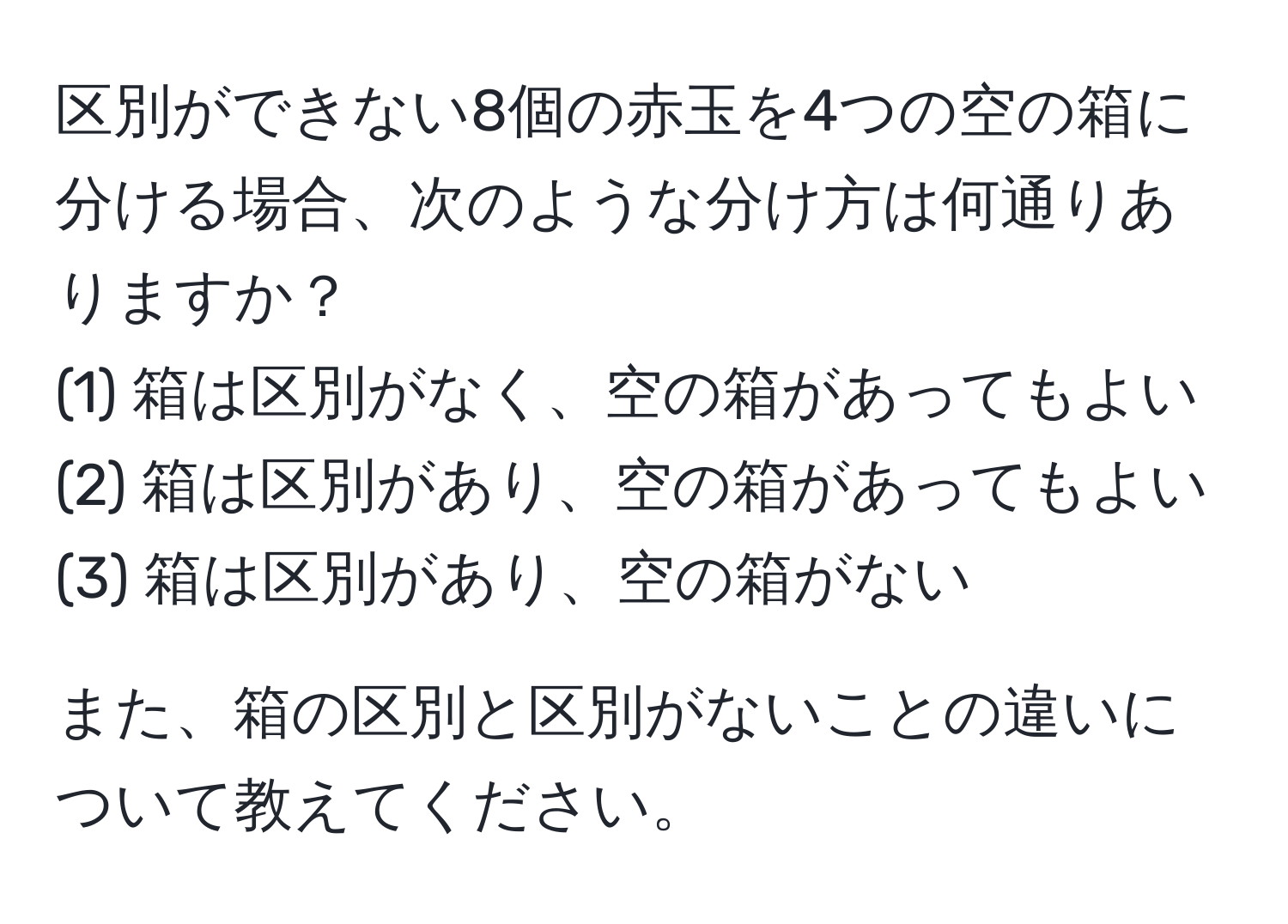 区別ができない8個の赤玉を4つの空の箱に分ける場合、次のような分け方は何通りありますか？  
(1) 箱は区別がなく、空の箱があってもよい  
(2) 箱は区別があり、空の箱があってもよい  
(3) 箱は区別があり、空の箱がない  

また、箱の区別と区別がないことの違いについて教えてください。