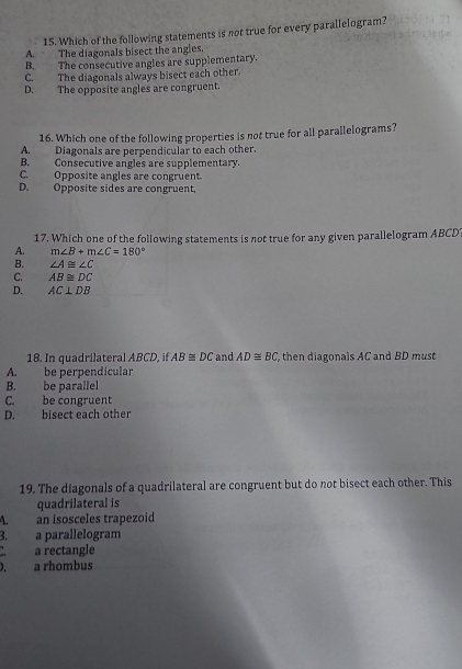 Which of the following statements is not true for every parallelogram?
A. The diagonals bisect the angles.
B. The consecutive angles are supplementary.
C. The diagonals always bisect each other.
D. The opposite angles are congruent.
16. Which one of the following properties is not true for all parallelograms?
A. Diagonals are perpendicular to each other.
B. Consecutive angles are supplementary.
C. Opposite angles are congruent.
D. Opposite sides are congruent,
17. Which one of the following statements is not true for any given parallelogram ABCD '
A. m∠ B+m∠ C=180°
B. ∠ A≌ ∠ C
C. AB≌ DC
D. AC⊥ DB
18. In quadrilateral ABCD, if AB≌ DC and AD≌ BC then diagonals AC and BD must
A. be perpendicular
B. be parallel
C. be congruent
D. bisect each other
19. The diagonals of a quadrilateral are congruent but do not bisect each other. This
quadrilateral is
4. an isosceles trapezoid
B. a parallelogram
a rectangle
). a rhombus