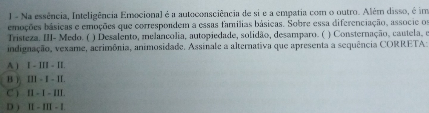 Na essência, Inteligência Emocional é a autoconsciência de si e a empatia com o outro. Além disso, é im
embções básicas e emoções que correspondem a essas famílias básicas. Sobre essa diferenciação, associe os
Tristeza. III- Medo. ( ) Desalento, melancolia, autopiedade, solidão, desamparo. ( ) Consternação, cautela, e
indignação, vexame, acrimônia, animosidade. Assinale a alternativa que apresenta a sequência CORRETA:
A ) I - III - II.
B ) III - I - II.
C ) II - I - III.
D ) II - III - I.