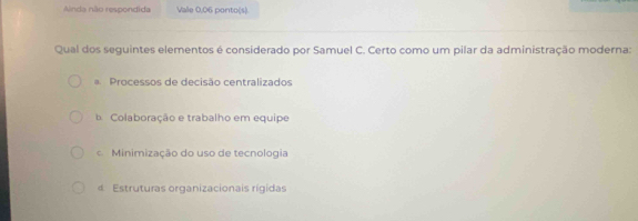 Ainda não respondida Vale 0,06 ponto(s).
Qual dos seguintes elementos é considerado por Samuel C. Certo como um pilar da administração moderna:
Processos de decisão centralizados
Colaboração e trabalho em equipe
Minimização do uso de tecnologia
4 Estruturas organizacionais rígidas