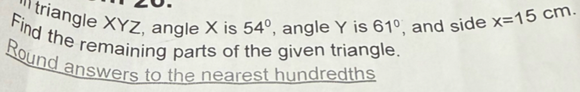 'triangle XYZ, angle X is 54° , angle Y is 61° , and side
x=15cm. 
Find the remaining parts of the given triangle. 
Round answers to the nearest hundredths