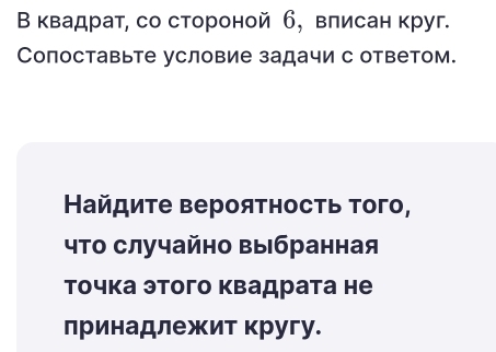 В квадрат, со стороной б, влисан круг. 
Сопоставьте условие задачи с ответом. 
Найдиτе верояτносτь τого, 
что случайно выбранная 
Τочка этого квадрата не 
лринадлежит кругу.