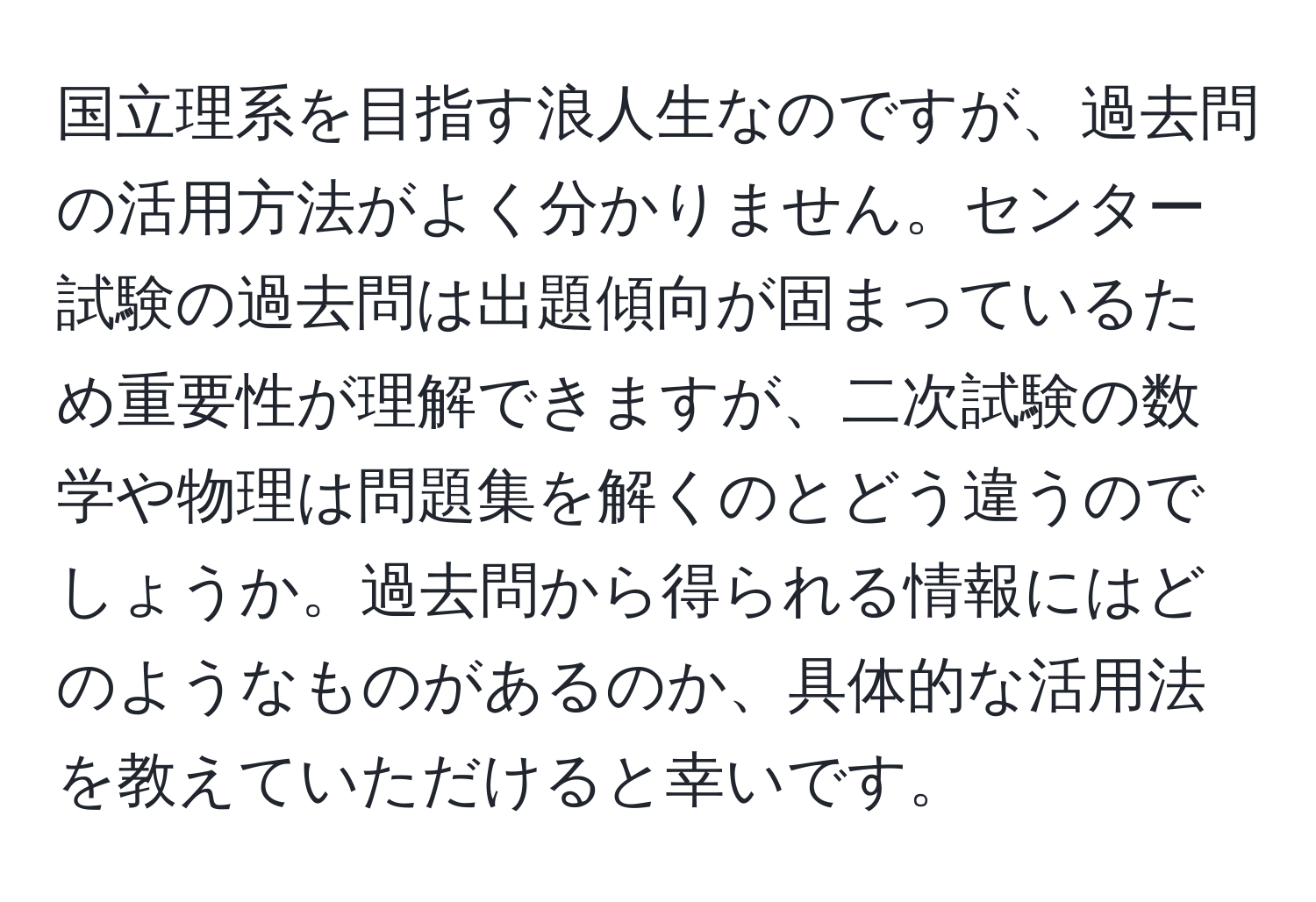 国立理系を目指す浪人生なのですが、過去問の活用方法がよく分かりません。センター試験の過去問は出題傾向が固まっているため重要性が理解できますが、二次試験の数学や物理は問題集を解くのとどう違うのでしょうか。過去問から得られる情報にはどのようなものがあるのか、具体的な活用法を教えていただけると幸いです。