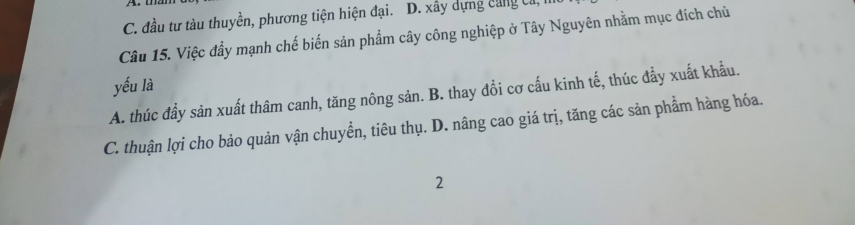 C. đầu tư tàu thuyền, phương tiện hiện đại. D. xây dựng cang ca, 
Câu 15. Việc đẩy mạnh chế biến sản phẩm cây công nghiệp ở Tây Nguyên nhằm mục đích chủ
yếu là
A. thúc đầy sản xuất thâm canh, tăng nông sản. B. thay đổi cơ cấu kinh tế, thúc đẩy xuất khẩu.
C. thuận lợi cho bảo quản vận chuyển, tiêu thụ. D. nâng cao giá trị, tăng các sản phẩm hàng hóa.
2