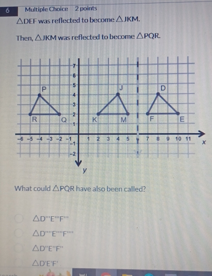 △ DEF was reflected to become △ JKM. 
Then, △ JKM was reflected to become △ PQR
What could △ PQR have also been called?
△ D'prime prime prime E'prime prime prime F'prime prime prime prime 
△ D'prime prime prime prime E'prime prime prime F'prime prime prime prime prime 
△ D'prime E'prime F'prime 
△ D'E'F'
