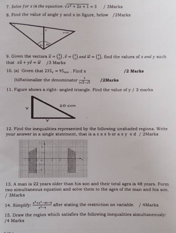 Solve for x in the equation: sqrt(x^2+2x+1)=3 / 3Marks
8. Find the value of angle y and x in figure, below /2Marks
9. Given the vectors vector u=beginpmatrix 3 5endpmatrix ,vector v=beginpmatrix 2 1endpmatrix and vector w=beginpmatrix 4 9endpmatrix , find the values of x and y such
that xvector u+yvector v=vector w /3 Marks
10. (a) Given that 235_x=95_ten. Find x /2 Marks
(b)Rationalize the denominator  3/3sqrt(2)-sqrt(3)  /2Marks
11. Figure shows a right- angled triangle. Find the value of y / 3 marks
12. Find the inequalities represented by the following unshaded regions. Write
your answer in a single statement, that is a≤ x≤ b or a≤ y≤ d/2 Marks
13. A man is 22 years older than his son and their total ages is 48 years. Form
two simultaneous equation and solve them to the ages of the man and his son.
/ 3Marks
14. Simplify:  (x^3+x^2-4x-4)/x^2-4  after stating the restriction on variable. / 4Marks
15. Draw the region which satisfies the following inequalities simultaneously:
/4 Marks