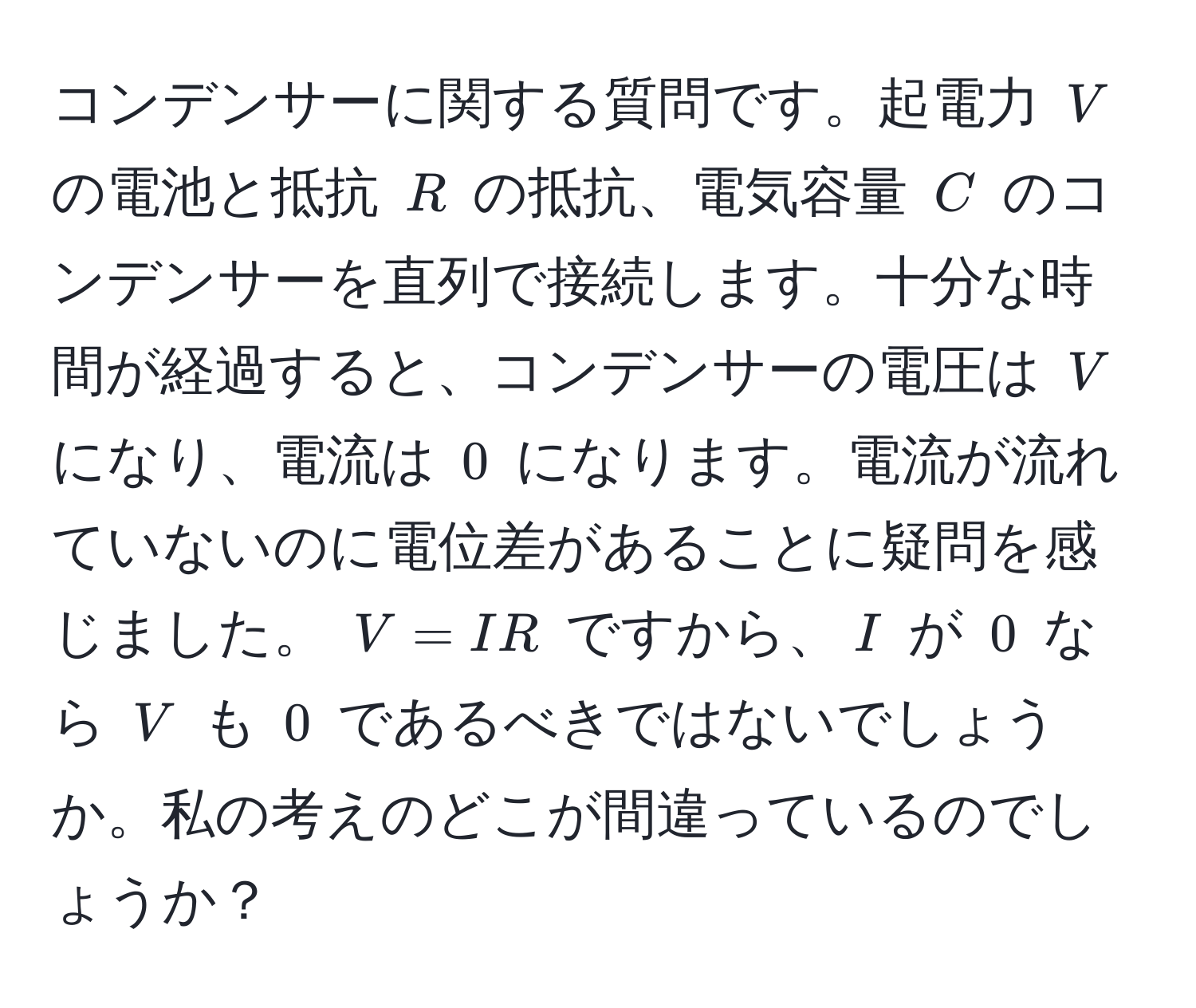 コンデンサーに関する質問です。起電力 $V$ の電池と抵抗 $R$ の抵抗、電気容量 $C$ のコンデンサーを直列で接続します。十分な時間が経過すると、コンデンサーの電圧は $V$ になり、電流は $0$ になります。電流が流れていないのに電位差があることに疑問を感じました。 $V = IR$ ですから、$I$ が $0$ なら $V$ も $0$ であるべきではないでしょうか。私の考えのどこが間違っているのでしょうか？