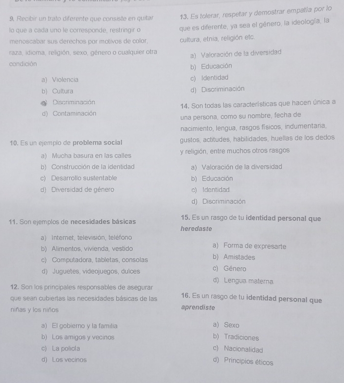 9, Recibir un trato diferente que consiste en quitar 13. Es tolerar, respetar y demostrar empatía por lo
lo que a cada uno le corresponde, restringir o que es diferente, ya sea el género, la ideología, la
menoscabar sus derechos por motivos de color, cultura, etnia, religión etc.
raza, idioma, religión, sexo, género o cualquier otra a) Valoración de la diversidad
condición
b) Educación
a) Violencia c) Identidad
b) Cultura d) Discriminación
Discriminación
14. Son todas las características que hacen única a
d) Contaminación
una persona, como su nombre, fecha de
nacimiento, lengua, rasgos físicos, indumentaria,
10. Es un ejemplo de problema social gustos, actitudes, habilidades, huellas de los dedos
a) Mucha basura en las calles y religión, entre muchos otros rasgos
b) Construcción de la identidad a) Valoración de la diversidad
c) Desarrollo sustentable b) Educación
d) Diversidad de género c) Identidad
d) Discriminación
11. Son ejemplos de necesidades básicas 15. Es un rasgo de tu identidad personal que
heredaste
a) Internet, televisión, teléfono
b) Alimentos, vivienda, vestido
a) Forma de expresarte
c) Computadora, tabletas, consolas
b) Amistades
d) Juguetes, videojuegos, dulces
c) Género
d) Lengua materna
12. Son los principales responsables de asegurar
que sean cubiertas las necesidades básicas de las 16. Es un rasgo de tu identidad personal que
niñas y los niños aprendiste
a) El gobierno y la familia a) Sexo
b) Los amigos y vecinos b) Tradiciones
c) La policía c) Nacionalidad
d) Los vecinos d) Principios éticos