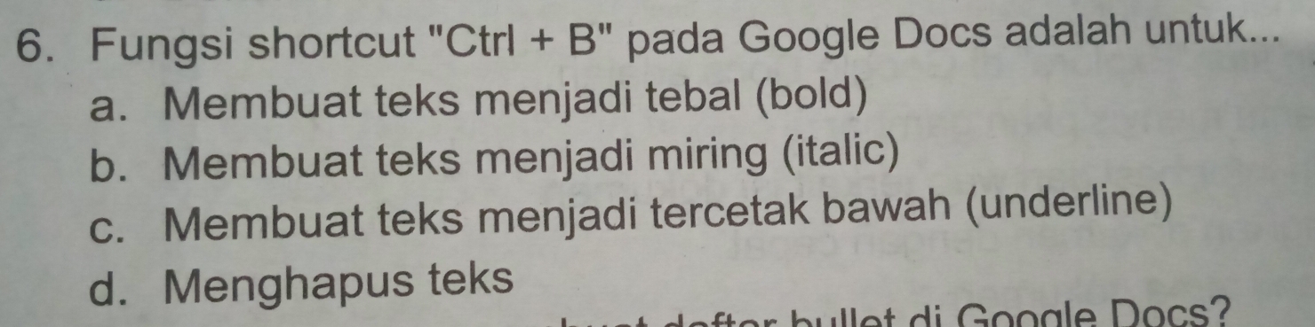 Fungsi shortcut "Ctrl + B" pada Google Docs adalah untuk...
a. Membuat teks menjadi tebal (bold)
b. Membuat teks menjadi miring (italic)
c. Membuat teks menjadi tercetak bawah (underline)
d. Menghapus teks
ulet di Gooale Docs?