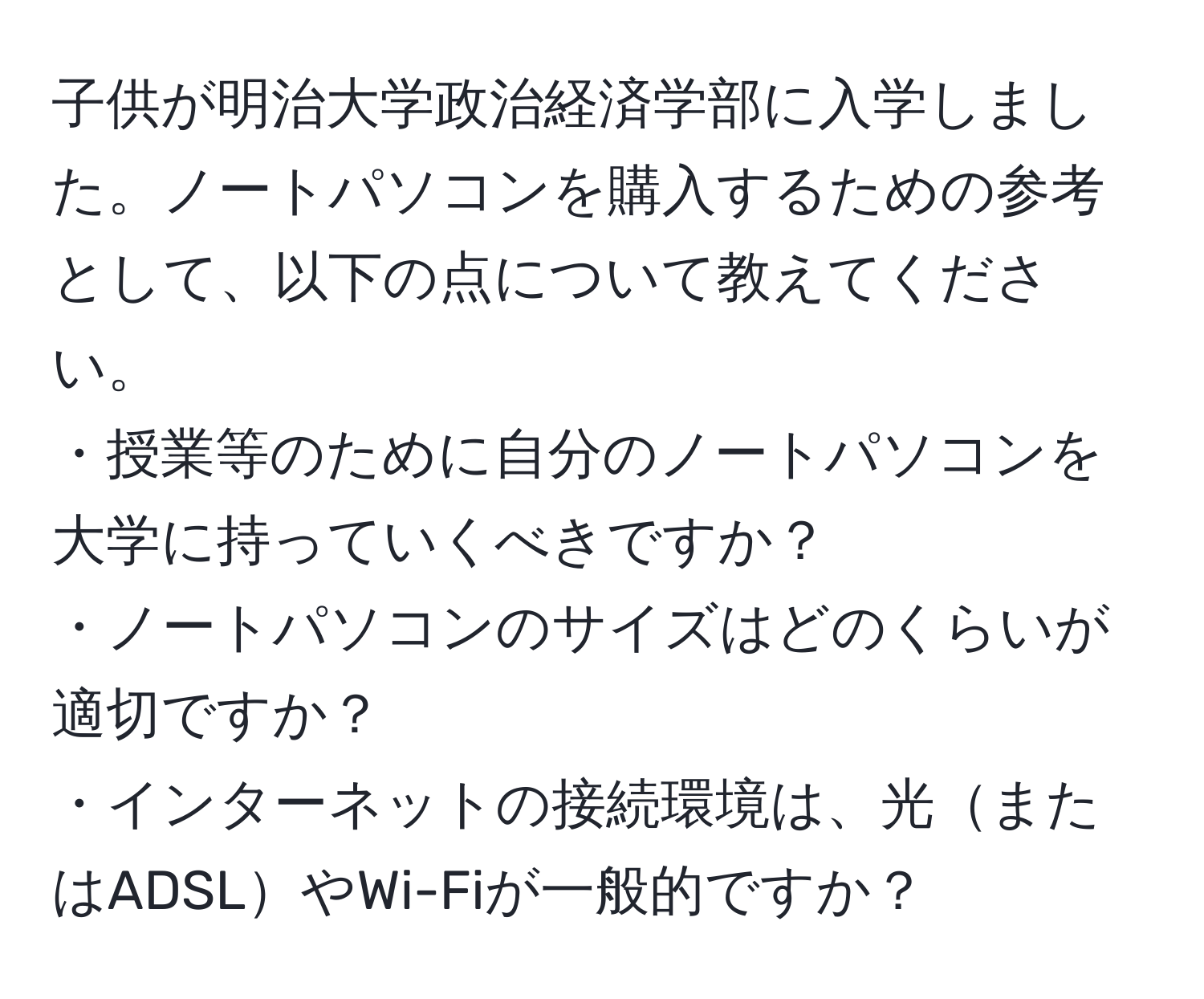 子供が明治大学政治経済学部に入学しました。ノートパソコンを購入するための参考として、以下の点について教えてください。  
・授業等のために自分のノートパソコンを大学に持っていくべきですか？  
・ノートパソコンのサイズはどのくらいが適切ですか？  
・インターネットの接続環境は、光またはADSLやWi-Fiが一般的ですか？