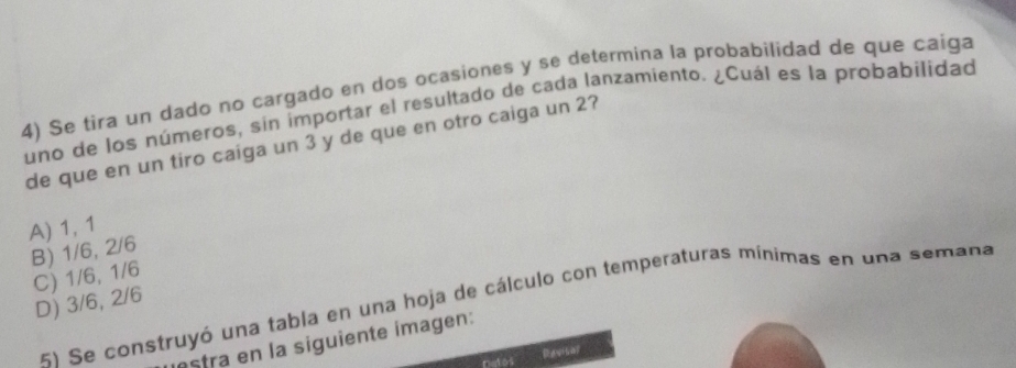 Se tira un dado no cargado en dos ocasiones y se determina la probabilidad de que caiga
uno de los números, sin importar el resultado de cada lanzamiento. ¿Cuál es la probabilidad
de que en un tiro caiga un 3 y de que en otro caiga un 2?
A) 1, 1
B) 1/6, 2/6
C) 1/6, 1/6
D) 3/6, 2/6
5) Se construyó una tabla en una hoja de cálculo con temperaturas mínimas en una semana
estra en la siguiente imagen:
ngios
Revisar