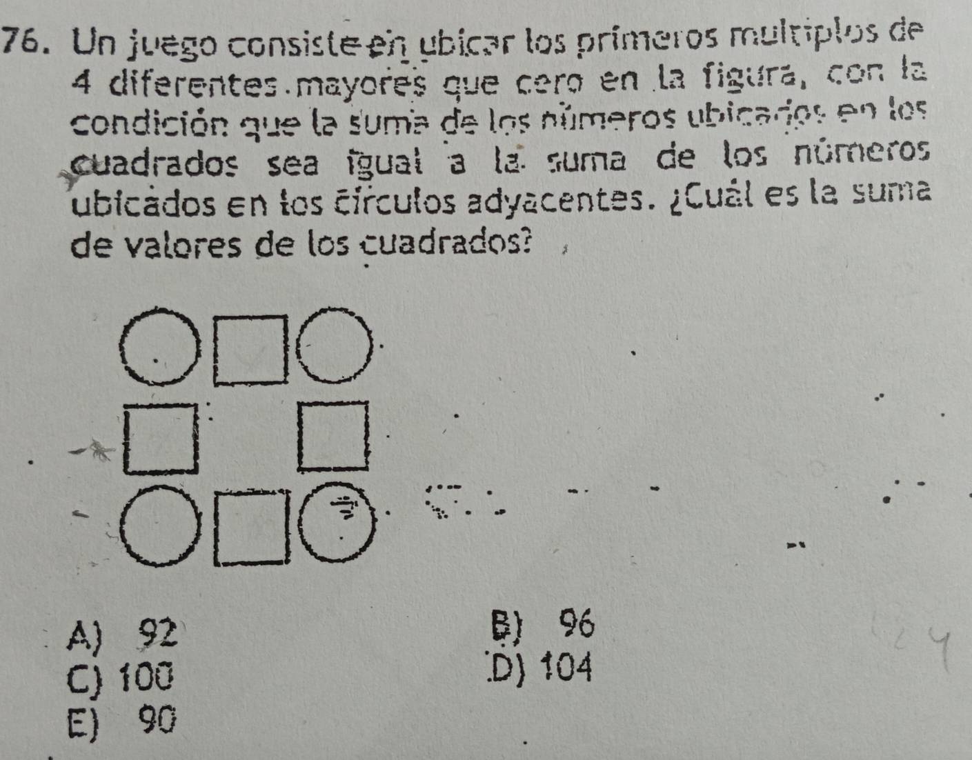 Un juego consiste en ubicar los prímeros multiplos de
4 diferentes mayores que ceró en la figura, con la
condición que la suma de los números ubicados en los
cuadrados sea ígual a la suma de los números
ubicados en los círculos adyacentes. ¿Cuál es la suma
de valores de los cuadrados?
A) 92 B) 96
C) 100
D) 104
E) 90