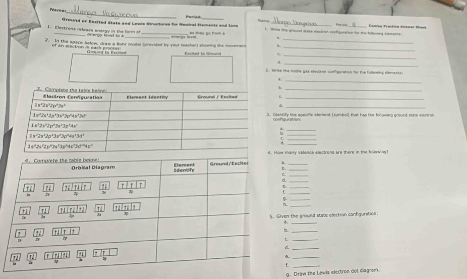 Name:
Period:_ Name Periud  Comba Prectice Answer Shesn
Ground or Excited State and Lewis Structures for Neutral Elements and Ions 1. Wirite the ground state electron configuration for the following elements
1. Electrons release energy in the form of _as they go from a
energy level to a energy level
A.
_
2. In the space below, draw a Blohr model (provided by your teacher) showing the movement b._
_
of an electron in each process Ground to Excited
Excited to Ground
d._
2. Write the noble gas electron configuration for the following elements:
B._
b._
_
d._
3. Identify the specific element (symbol) that has the following ground state electron
configuration:
a.
b.
C.
d.
4. How many valence electrons are there in the following?
.
b.
C__
d.
_
e.
_
9._
h._
ven the ground state electron configuration:
8._
b._
C._
d._
e._
f._
g. Draw the Lewis electron dot diagram.