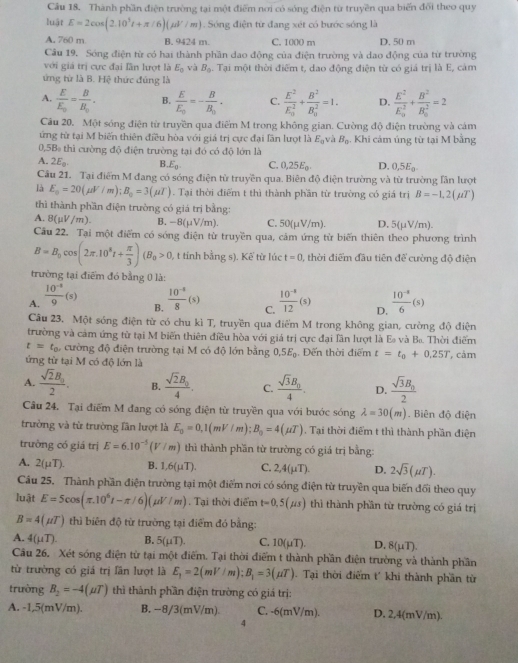Thành phần điện trường tại một điểm nơi có sóng điện từ truyền qua biến đổi theo quy
luật E=2cos (2.10^5t+π /6)(mu V/m). Sóng điện từ đang xét có bước sóng là
A, 760 m B. 9424 m. C. 1000 m D. 50 m
Câu 19. Sóng điện từ có hai thành phần dao động của điện trường và dao động của từ trường
với giá trị cực đại lần lượt là E_0 và B_0 Tại một thời điểm t, dao động điện từ có giá trị là E, cảm
ứng từ là B. Hệ thức đúng là
A. frac EE_0=frac BB_0. B. frac EE_0=-frac BB_0. C. frac E^2(E_0)^2+frac B^2(B_0)^2=1. D. frac E^2(E_0)^2+frac B^2(B_0)^2=2
Câu 20. Một sóng điện từ truyền qua điểm M trong không gian. Cường độ điện trường và cảm
ứng từ tại M biến thiên điều hòa với giá trị cực đại lần lượt là E_0 và B_0. Khi cảm ủng từ tại M bằng
0,5B thì cường độ điện trường tại đó có độ lớn là
A. 2E_0. B.E C. 0,25E_0. D, 0,5E_0.
Câu 21. Tại điểm M đang có sóng điện từ truyền qua. Biên độ điện trường và từ trường lần lượt
là E_0=20(mu F/m);B_0=3(mu T). Tại thời điểm t thì thành phần từ trường có giá trị B=-1,2(mu T)
thì thành phần điện trường có giá trị bằng:
A. 8(mu V/m). B. -8(mu V/m). C. 50(μV/m). D. 5(μV/m).
Cầu 22. Tại một điểm có sóng điện từ truyền qua, cảm ứng từ biến thiên theo phương trình
B=B_0cos (2π .10^8t+ π /3 )(B_0>0, ), t tỉnh bằng s). Kế từ lúc t=0 , thời điểm đầu tiên để cường độ điện
trường tại điểm đó bằng 0 là:
A.  (10^(-4))/9 (s)  (10^(-4))/8 (s) C.  (10^(-8))/12 (s) D.  (10^(-3))/6 (s)
B.
Câu 23. Một sóng điện từ có chu kì T, truyền qua điểm M trong không gian, cường độ điện
trường và cảm ứng từ tại M biến thiên điều hòa với giá trị cực đại lần lượt là E và B. Thời điểm
t=t_0 , cường độ điện trường tại M có độ lớn bằng.5E_0 Đến thời điểm t=t_0+0.25T
ứng từ tại M có độ lớn là , cảm
A. frac sqrt(2)B_02. B. frac sqrt(2)B_04. C. frac sqrt(3)B_04. D. frac sqrt(3)B_02
Câu 24. Tại điểm M đang có sóng điện từ truyền qua với bước sóng lambda =30(m). Biên độ điện
trường và từ trường lần lượt là E_0=0,1(mV/m);B_0=4(mu T). Tại thời điểm t thì thành phần điện
trường có giá trị E=6.10^(-5)(V/m) thì thành phần từ trường có giá trị bằng:
A. 2(mu T). B. 1.6(mu T). C. 2,4(μT). D. 2sqrt(3)(mu T).
Câu 25. Thành phần điện trường tại một điểm nơi có sóng điện từ truyền qua biến đổi theo quy
luật E=5cos (π .10^6t-π /6)(mu V/m). Tại thời điểm t=0,5(mu s) thì thành phần từ trường có giá trị
B=4(mu T) thì biên độ từ trường tại điểm đó bằng:
A. 4(mu T). B. 5(mu T). C. 10(mu T). D. 8(mu T).
Câu 26, Xét sóng điện từ tại một điểm. Tại thời điểm t thành phần điện trường và thành phần
từ trường có giá trị lần lượt là E_1=2(mV/m);B_1=3(mu T). Tại thời điểm t' khi thành phần từ
trường B_2=-4(mu T) thì thành phần điện trường có giá trị:
A. -1,5(mV/m). B. -8/3(mV/m). C. -6(mV/m). D. 2,4(mV/m).
4
