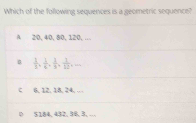 Which of the following sequences is a geometric sequence?
A 20, 40, 80, 120, ...
B  1/3 ,  1/6 ,  1/9 ,  1/12 ,...
C 6, 12, 18, 24, …
D 5184, 432, 36, 3, .