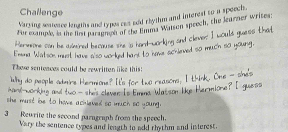 Challenge 
Varying sentence lengths and types can add rhythm and interest to a speech. 
For example, in the first paragraph of the Emma Watson speech, the learner writes: 
Hermione can be admired because she is hard--w 
so m 
Emma Watson must have also worked hard to he 
These sentences could be rewritten like this: 
Why do people admire Herm 
e 
hard-w orking and two - sh s clever. Is Emma Wat 
she must be to have achieved so much so young. 
3 Rewrite the second paragraph from the speech. 
Vary the sentence types and length to add rhythm and interest.