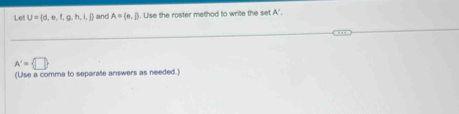 Let U= d,e,f,g,h,i,j and A= e,j. Use the roster method to write the set A'.
A'= □ 
(Use a comma to separate answers as needed.)