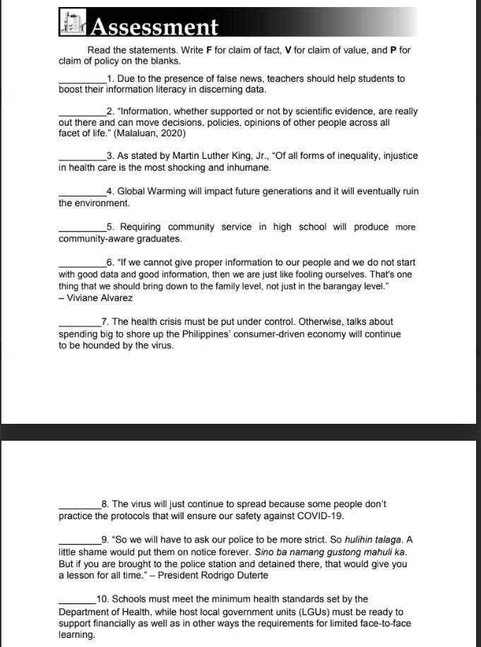 Assessment 
Read the statements. Write F for claim of fact, V for claim of value, and P for 
claim of policy on the blanks. 
_1. Due to the presence of false news, teachers should help students to 
boost their information literacy in discerning data. 
_2. “Information, whether supported or not by scientific evidence, are really 
out there and can move decisions, policies, opinions of other people across all 
facet of life." (Malaluan, 2020) 
_3. As stated by Martin Luther King, Jr., “Of all forms of inequality, injustice 
in health care is the most shocking and inhumane. 
_4. Global Warming will impact future generations and it will eventually ruin 
the environment. 
_5. Requiring community service in high school will produce more 
community-aware graduates. 
_6. “If we cannot give proper information to our people and we do not start 
with good data and good information, then we are just like fooling ourselves. That's one 
thing that we should bring down to the family level, not just in the barangay level." 
- Viviane Alvarez 
_7. The health crisis must be put under control. Otherwise, talks about 
spending big to shore up the Philippines' consumer-driven economy will continue 
to be hounded by the virus. 
_8. The virus will just continue to spread because some people don't 
practice the protocols that will ensure our safety against COVID-19. 
_9. “So we will have to ask our police to be more strict. So hulihin talaga. A 
little shame would put them on notice forever. Sino ba namang gustong mahuli ka. 
But if you are brought to the police station and detained there, that would give you 
a lesson for all time." - President Rodrigo Duterte 
_10. Schools must meet the minimum health standards set by the 
Department of Health, while host local government units (LGUs) must be ready to 
support financially as well as in other ways the requirements for limited face-to-face 
learning.