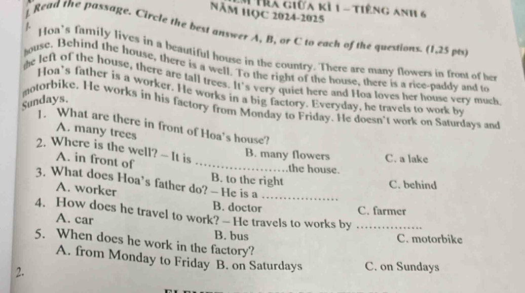 Hìa giữa kỉ 1 - tiếng ảnh 6
Năm HQC 2024-2025
] Read the passage. Circle the best answer A, B, or C to each of the questions. (1,25 pts)
1. Hoa's family lives in a beautiful house in the country. There are many flowers in front of her
ouse. Behind the house, there is a well. To the right of the house, there is a rice-paddy and to
the left of the house, there are tall trees. It's very quiet here and Hoa loves her house very much
Hoa's father is a worker. He works in a big factory. Everyday, he travels to work by
Sundays.
motorbike. He works in his factory from Monday to Friday. He doesn't work on Saturdays and
1. What are there in front of Hoa's house?
A. many trees
2. Where is the well? - It is
B. many flowers C. a lake
A. in front of_
the house.
B. to the right
3. What does Hoa's father do? — He is a_
A. worker
C. behind
B. doctor C. farmer
4. How does he travel to work? - He travels to works by_
A. car
B. bus C. motorbike
5. When does he work in the factory?
A. from Monday to Friday B. on Saturdays
2.
C. on Sundays