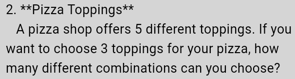 Pizza Toppings s^(x-)
A pizza shop offers 5 different toppings. If you 
want to choose 3 toppings for your pizza, how 
many different combinations can you choose?