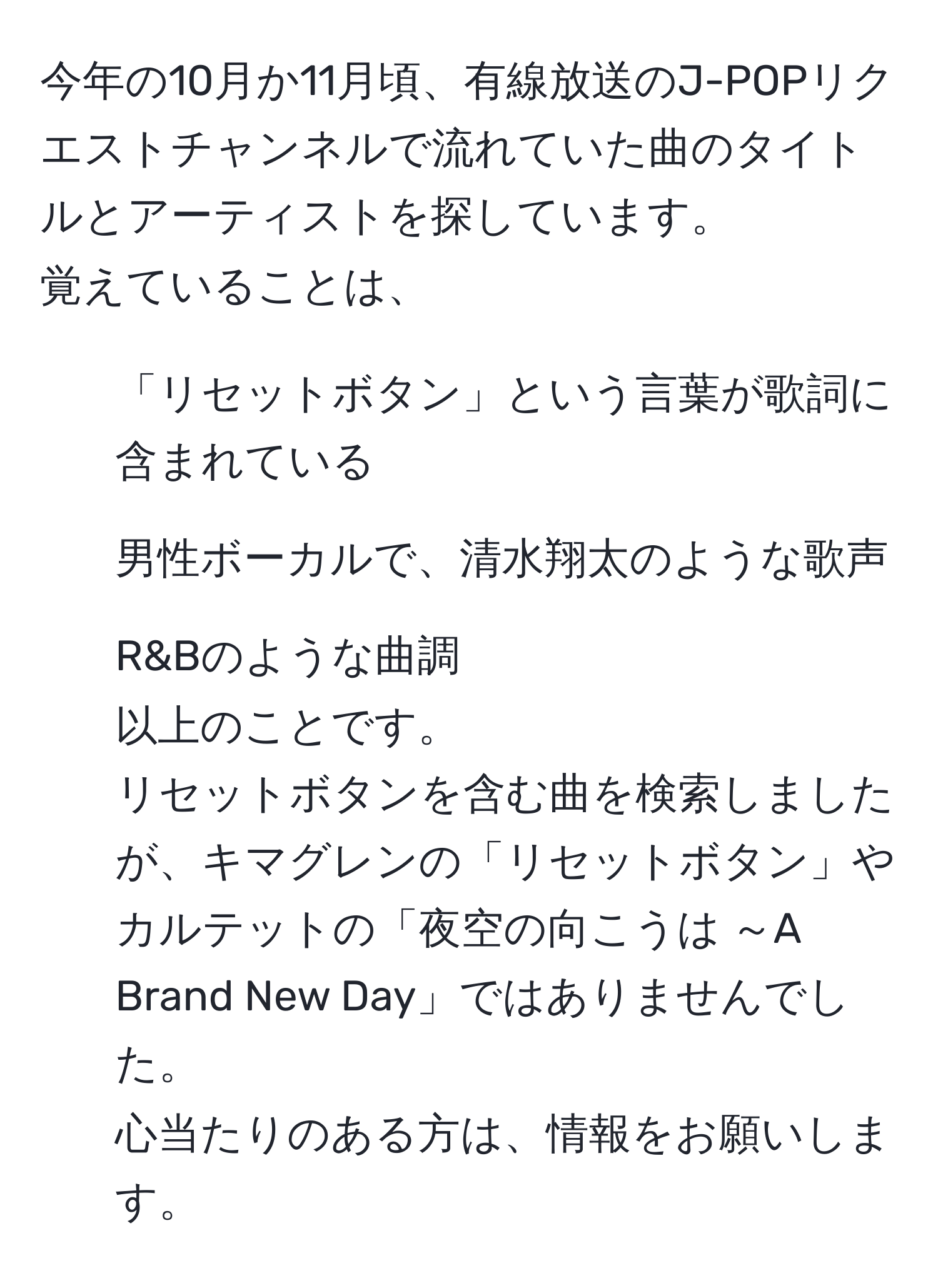 今年の10月か11月頃、有線放送のJ-POPリクエストチャンネルで流れていた曲のタイトルとアーティストを探しています。  
覚えていることは、  
- 「リセットボタン」という言葉が歌詞に含まれている  
- 男性ボーカルで、清水翔太のような歌声  
- R&Bのような曲調  
以上のことです。  
リセットボタンを含む曲を検索しましたが、キマグレンの「リセットボタン」やカルテットの「夜空の向こうは ～A Brand New Day」ではありませんでした。  
心当たりのある方は、情報をお願いします。