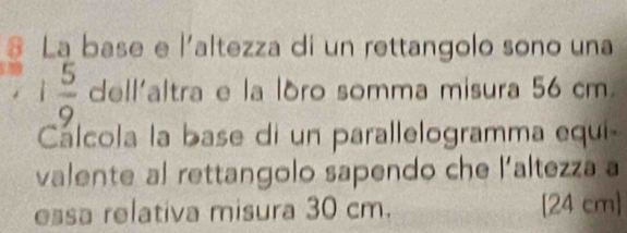 La base e l'altezza di un rettangolo sono una
1 5/9  dell'altra e la lóro somma misura 56 cm
Cálcola la base di un parallelogramma equi- 
valente al rettangolo sapendo che l'altezza a 
essa relativa misura 30 cm. [24 cm ]