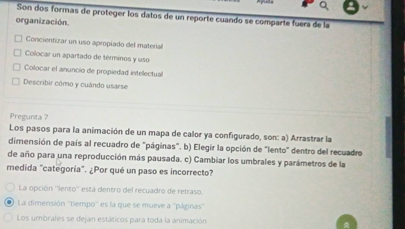 Ayuds
Son dos formas de proteger los datos de un reporte cuando se comparte fuera de la
organización.
Concientizar un uso apropiado del material
Colocar un apartado de términos y uso
Colocar el anuncio de propiedad intelectual
Describir cómo y cuándo usarse
Pregunta 7
Los pasos para la animación de un mapa de calor ya configurado, son: a) Arrastrar la
dimensión de país al recuadro de “páginas”. b) Elegir la opción de "lento" dentro del recuadro
de año para una reproducción más pausada. c) Cambiar los umbrales y parámetros de la
medida “categoría”. ¿Por qué un paso es incorrecto?
La opción ''lento'' está dentro del recuadro de retraso.
La dimensión ''tiempo'' es la que se mueve a ''páginas''
Los umbrales se dejan estáticos para toda la animación