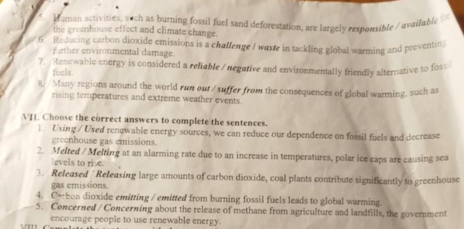 Muman activities, such as burning fossil fuel sand deforestation, are largely responsible / available for 
the greenhouse effect and climate change. 
6. Reducing carbon dioxide emissions is a challenge I waste in tackling global warming and preventing 
further environmental damage. 
7. Renewable energy is considered a reliable / negative and environmentally friendly alternative to fossi 
fuels. 
8. Many regions around the world run out / suffer from the consequences of global warming, such as 
rising temperatures and extreme weather events. 
VI. Choose the correct answers to complete the sentences. 
1. Using / Used renewable energy sources, we can reduce our dependence on fossil fuels and decrease 
greenhouse gas cmissions. 
2. Melted / Melting at an alarming rate due to an increase in temperatures, polar ice caps are causing sea 
levels to rise. 
3. Released ' Releasing large amounts of carbon dioxide, coal plants contribute significantly to greenhouse 
gas emisšions. 
4. Carbon dioxide emitting / emitted from burning fossil fuels leads to global warming. 
5. Concerned / Concerning about the release of methane from agriculture and landfills, the government 
encourage people to use renewable energy. 
v'''