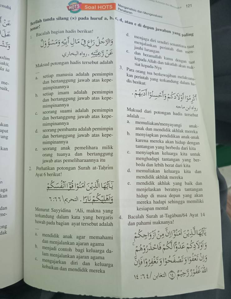 121
enubí HOTS Soal HOTS  Menganalisis dan Mengevaluas
Penalaran
Berilah tanda silang (×) pada huruf a, b, c, d, atau e di depan jawaban yang paling
senar!
Bacalah bagian hadis berikut!
d. menjaga diri sendiri senantiasa taat
menjalankan perintah dan men
jauhi larangan
e. dan beramallah kamu dengan taat
úslim
akit, Maksud potongan hadis tersebut adalah
kepada Allah dan takutlah akan mak-
siat kepada-Nya
la ia
3. Para orang tua berkewajiban melaksana
a setiap manusia adalah pemimpin kan perintah yang terkandung dalam ha
me-
dan bertanggung jawab atas kepe- dis berikut:
baik,
mimpinannya
b. setiap imam adalah pemimpin
dan bertanggung jawab atas kepe-
mimpinannya
c. seorang suami adalah pemimpin Maksud dari potongan hadis tersebut
dan bertanggung jawab atas kepe- adalah ....
kan mimpinannya
a. memuliakan/menyayangi anak-
apat d. seorang pembantu adalah pemimpin anak dan mendidik akhlak mereka
ang
dan bertanggung jawab atas kepe- b. menyiapkan pendidikan anak-anak
karena mereka akan hidup dengan
mimpinannya tantangan yang berbeda dari kita
kan e. seorang anak pemelihara milik c. menyiapkan keluarga kita untuk
orang tuanya dan bertanggung menghadapi tantangan yang ber-
jawab atas pemeliharaannya itu beda dan lebih berat dari kita
2. Perhatikan potongan Surah at-Taḥrim d. memuliakan keluarga kita dan
Ayat 6 berikut! mendidik akhlak mereka
n e. mendidik akhlak yang baik dan
b  ú 
aga menjelaskan beratnya tantangan
kan hidup di masa depan yang akan
mereka hadapi sehingga memiliki
dan Menurut Sayyidina ‘Ali, makna yang kesiapan mental
me- terkandung dalam kata yang bergaris 4. Bacalah Surah at-Tagābun/64 Ayat 14
bawah pada bagian ayat tersebut adalah
ong dan pahami maknanya!
dak
a. mendidik anak agar memahami
dan menjalankan ajaran agama
b. menjadi contoh bagi keluarga da-
lam menjalankan ajaran agama
c. mengajarkan diri dan keluarga
kebaikan dan mendidik mereka