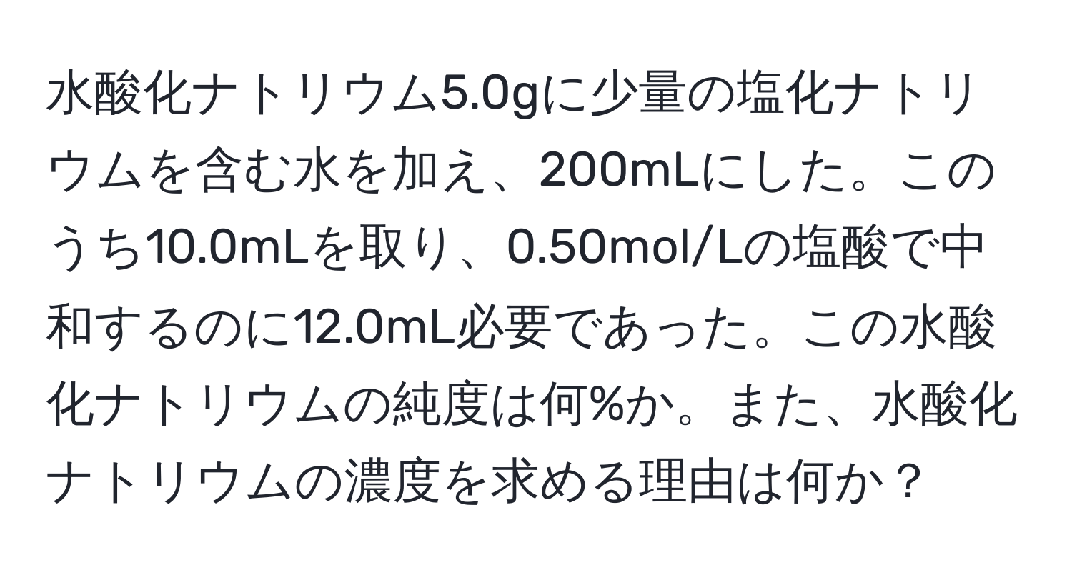 水酸化ナトリウム5.0gに少量の塩化ナトリウムを含む水を加え、200mLにした。このうち10.0mLを取り、0.50mol/Lの塩酸で中和するのに12.0mL必要であった。この水酸化ナトリウムの純度は何%か。また、水酸化ナトリウムの濃度を求める理由は何か？