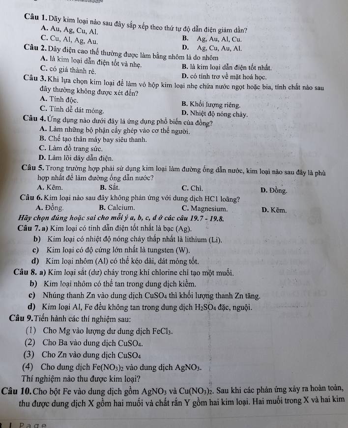 Câu 1.Dãy kim loại nào sau đây sắp xếp theo thứ tự độ dẫn điện giảm dần?
A. Au, Ag, Cu, Al.
C. Cu, Al, Ag, Au. B. Ag, Au, Al, Cu.
D. Ag, Cu, Au, Al.
Câu 2. Dây điện cao thể thường được làm bằng nhôm lả do nhôm
A. là kim loại dẫn điện tốt và nhẹ. B. là kim loại dẫn điện tốt nhất.
C. có giá thành rẻ. D. có tinh trơ về mặt hoá học.
Câu 3.Khi lựa chọn kim loại để làm vô hộp kim loại nhẹ chứa nước ngọt hoặc bia, tính chất nào sau
đây thường không được xét đến?
A. Tính độc. B. Khối lượng riêng.
C. Tính dễ dát mỏng. D. Nhiệt độ nóng chảy.
Câu 4.Ứng dụng nào dưới đây là ứng dụng phổ biến của đồng?
A. Làm những bộ phận cầy ghép vào cơ thể người.
B. Chế tạo thân máy bay siêu thanh.
C. Làm đồ trang sức.
D. Làm lõi dây dẫn điện.
Câu 5. Trong trường hợp phải sử dụng kim loại làm đường ống dẫn nước, kim loại nào sau đây là phù
hợp nhất để làm đường ống dẫn nước?
A. Kẽm. B. Sắt. C. Chì. D. Đồng.
Câu 6. Kim loại nào sau đây không phản ứng với dung dịch HC1 loãng?
A. Đồng. B. Calcium. C. Magnesium. D. Kẽm.
Hãy chọn đúng hoặc sai cho mỗi ý a, b, c, d ở các câu 19.7 - 19.8.
Câu 7. a) Kim loại có tinh dẫn điện tốt nhất là bạc (Ag).
b) Kim loại có nhiệt độ nóng chảy thấp nhất là lithium (Li).
c) Kim loại có độ cứng lớn nhất là tungsten (W).
d) Kim loại nhôm (Al) có thể kéo dài, dát mỏng tốt.
Câu 8. a) Kim loại sắt (dư) cháy trong khí chlorine chỉ tạo một muối.
b) Kim loại nhôm có thể tan trong dung dịch kiểm.
c) Nhúng thanh Zn vào dung dịch CuSO_4 thì khối lượng thanh Zn tăng.
d) Kim loại Al, Fe đều không tan trong dung dịch H_2SO_4 đặc, nguội.
Câu 9.Tiến hành các thí nghiệm sau:
(1) Cho Mg vào lượng dư dung dịch FeCl_3.
(2) Cho Ba vào dung dịch CuSO_4.
(3) Cho Zn vào dung dịch CuSO_4
(4) Cho dung dịch Fe(NO_3) vào dung dịch AgNO_3.
Thí nghiệm nào thu được kim loại?
Câu 10.Cho bột Fe vào dung dịch gồm AgNO_3 và Cu(NO_3)_2 :. Sau khi các phản ứng xảy ra hoàn toàn,
thu được dung địch X gồm hai muối và chất rắn Y gồm hai kim loại. Hai muối trong X và hai kim