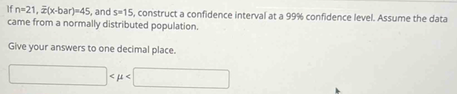 If n=21, overline x(x-bar)=45 , and s=15 , construct a confidence interval at a 99% confidence level. Assume the data 
came from a normally distributed population. 
Give your answers to one decimal place.
□