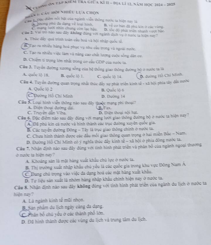 ể chưng ơn tập kiêm tra giữa kÍ II - địa lí 12, năm học 2024 - 2025
1 n 1: Câu hỏi nhiều LựA Chọn
Caa B Đặc điễm nổi bật của ngành viễn thông nước ta hiện nay là
C phong phủ đa dạng về loại hình. B. 3 2/4  cơ bản đã phủ kin ở các vùng
C. mạng lưới nhìn chung còn lạc hậu. D. tốc độ phát triển nhanh vượt bậc.
Câu 2. Vai trò nào sau đây không đùng với ngành dịch vụ ở nước ta hiện nay?
A. Thúc đấy quá trình toàn cầu hoá và hội nhập quốc tế.
B.)Tạo ra nhiều hàng hoá phục vụ nhu cầu trong và ngoài nước.
C. Tạo ra nhiều việc làm và năng cao chất lượng cuộc sống dân cư.
D. Chiếm tỉ trọng lớn nhất trong cơ cầu GDP của nước ta.
Cầm 3. Tuyển đường xương sống của hệ thống giao thông đường bộ ở nước ta là
A. quốc lộ 18. B. quốc lộ 1. C. quốc lộ 14. D. đường Hồ Chi Minh.
Câm 4. Tuyển đường quan trọng nhất thúc đẩy sự phát triển kinh tế - xã hội phia tây đất tước
A. Quốc lộ 2 B. Quốc lộ 6
C. Đường Hồ Chỉ Minh D. Đường 14
Cầm Sư Loại hình viễn thông nào sau đây thuộc mạng phi thoại?
A. Điện thoại đường dài. B. Fax.
C. Truyền dẫn Viba. D. Điện thoại nội hạt.
Cầm 6. Đặc điệm nào sau đây đùng với mạng lưới giao thông đường bộ ở nước ta hiện nay?
A. Đã phủ kin cả nước và hình thành các trục đường xuyên quốc gia.
B. Các tuyển đường Đông - Tây là trục giao thông chính ở nước ta.
C. Chưa hình thành được các đầu mối giao thông quan trọng ở hai miền Bắc - Nam.
D. Đường Hồ Chí Minh có ý nghĩa thúc đầy kinh tế - xã hội ở phía đông nước ta.
Cầm 7. Nhận định nào sau đây đúng với tình hình phát triển và phân bố của ngành ngoại thương
ở nước ta hiện nay?
A. Khoảng sản là mặt hàng xuất khẩu chủ lực ở nước ta.
B. Thị trường xuất nhập khẩu chủ yểu là các quốc gia trong khu vực Đông Nam A
C. Đang chú trọng vào việc đa dạng hoá các mặt hàng xuất khâu.
D. Tư liệu sản xuất là nhóm hàng nhập khẩu chính hiện nay ở nước ta.
Cầu 8. Nhận định nào sau đây không đúng với tình hình phát triển của ngành du lịch ở nước ta
hiện nay?
A. Là ngành kinh tế mũi nhọn.
B Sản phẩm du lịch ngày càng đa dạng.
C. Phân bố chú yểu ở các thành phố lớn.
D. Đã hình thành được các vùng du lịch và trung tâm du lịch.