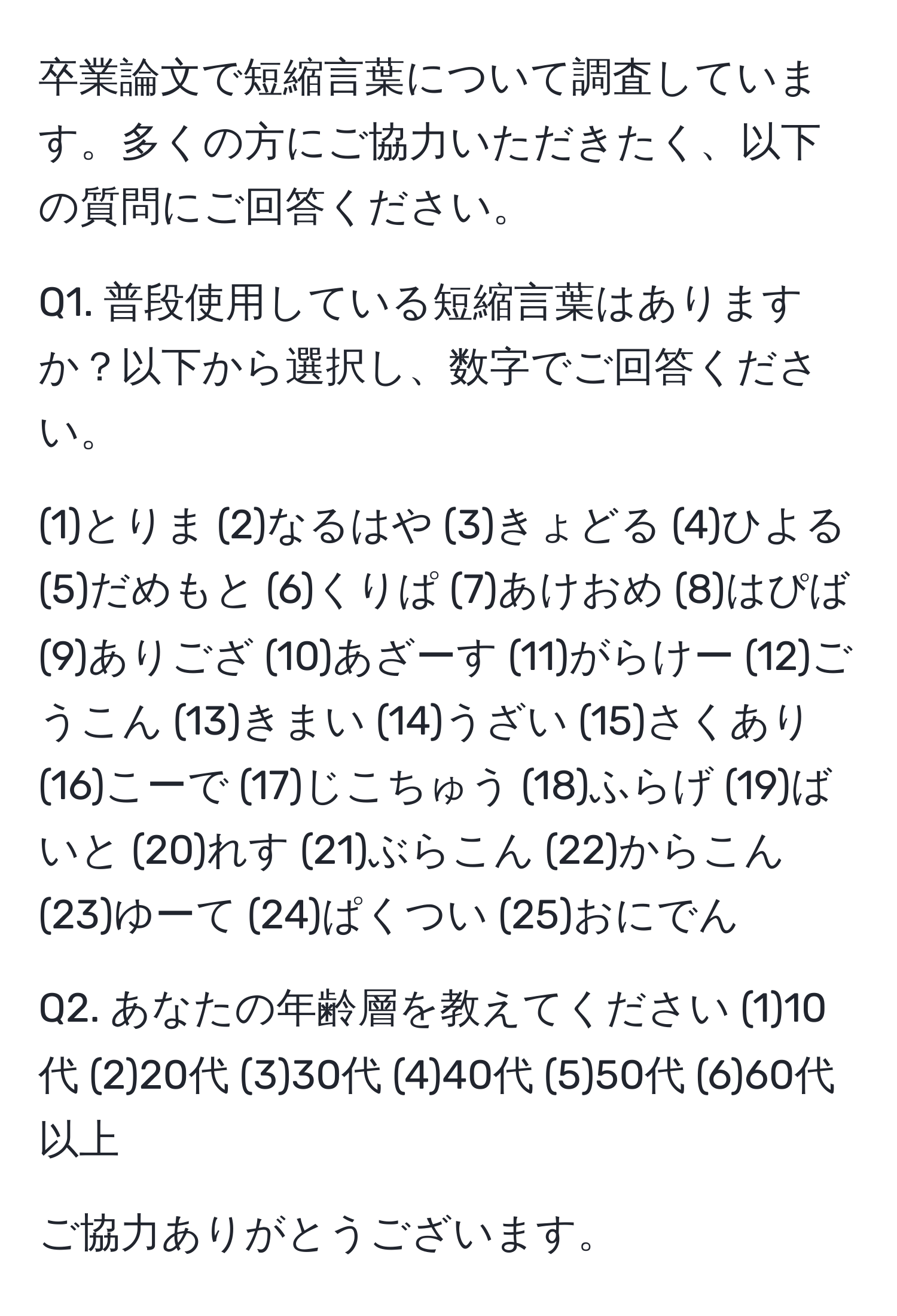 卒業論文で短縮言葉について調査しています。多くの方にご協力いただきたく、以下の質問にご回答ください。

Q1. 普段使用している短縮言葉はありますか？以下から選択し、数字でご回答ください。

(1)とりま (2)なるはや (3)きょどる (4)ひよる (5)だめもと (6)くりぱ (7)あけおめ (8)はぴば (9)ありござ (10)あざーす (11)がらけー (12)ごうこん (13)きまい (14)うざい (15)さくあり (16)こーで (17)じこちゅう (18)ふらげ (19)ばいと (20)れす (21)ぶらこん (22)からこん (23)ゆーて (24)ぱくつい (25)おにでん

Q2. あなたの年齢層を教えてください (1)10代 (2)20代 (3)30代 (4)40代 (5)50代 (6)60代以上

ご協力ありがとうございます。