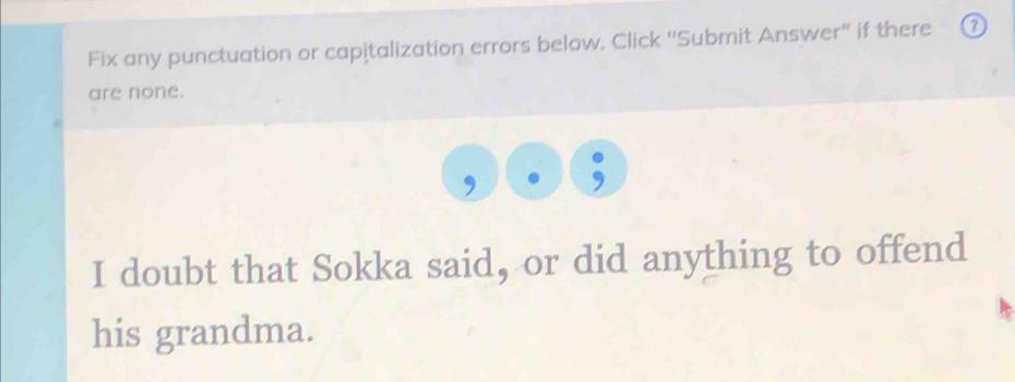 Fix any punctuation or capitalization errors below, Click 'Submit Answer' if there 
are none. 
I doubt that Sokka said, or did anything to offend 
his grandma.