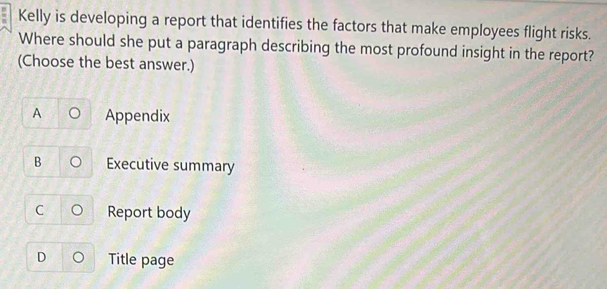 Kelly is developing a report that identifies the factors that make employees flight risks.
Where should she put a paragraph describing the most profound insight in the report?
(Choose the best answer.)
A Appendix
B Executive summary
C Report body
D Title page