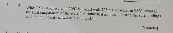 When 350 mL of water at 20°C is mixed with 125 mL of water at 98°C , what is 
the final temperature of the water? Assume that no heat is lost to the surroundings 
and that the density of water is 1.00gmL^(-1). 
[3 marks]