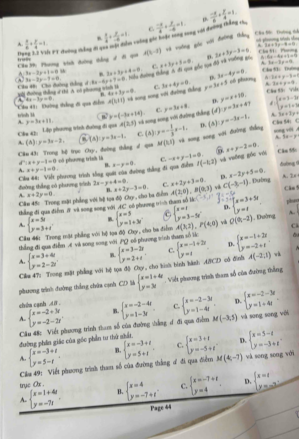 C.  (-x)/4 + y/-6 =1, p.  (-x)/6 + y/4 =1,
B.  x/4 + y/-6 =1. 1 voông góc hoặc song song với đường thắng ch,
số phương trình tần
A.  x/6 + y/4 =1. 2x+3y-8=0,
Cầu 39: Phương trình đường thầng đ đi qua A(1,-2) và vuống góc với đường thắng Cầu 50: Đường thể
Dạng 2.2 Việt PT đường thẳng đi qi
D. 2x+3y-3=0. A.
trướe Cầu 51:  Phương^(3x-2y+1=0 16: B. 2x+3y+4=0 C. x+3y+5=0.
~. 3x-2y=0,
A 3x-2y-7=0 8x-6y+7=0. Nếu đường thắng Δ đi qua gốc tọa độ và vuống góc
6x-4x+1=0
p. 3x-4y=0, Câu 52: Đường
2x+y-3=0
Câu 40: Cho dường thắng đ
A. 2x+y=0,
B. có phương
yới đường thẳng ở thì A có phương t 4x+3y=0. C.
Câu 41: Dường thắng đi qua điểm A(1;11) và song song với đường thắng 3x+4y=0. y=3x+5 Câu 53: Việt
A 4x-3y=0,
trình là y=3x+8. D. y=x+10, d
B y=(-3x+14). C.
A. 3x+2y+
Câu 42: Lập phương trình đường đi qua A(2;5) và song song với đường thẳng (d) y=3x+4 beginarray)l x=3-2t y=1+3tendarray.
A. y=3x+11. Câu 54: C
A. (△): y=3x-2. n (△ ):y=3x-1. C. (△) y=- 1/3 x-1. D. (∆) :y=-3x-1,
A. 5x-y
Câu 43: Trong hệ trục Oxy, đường thắng d qua M(1;1) và song song với đường thắng song với A
d':x+y-1=0 có phương trình là C. -x+y-1=0. ⑪. x+y-2=0,
B. x-y=0. đường tí
Câu 44: Viết phương trình tổng quát của đường thẳng đi qua điểm I(-1;2) và vuồng góc với Câu 55s
A. x+y-1=0.
đường thầng có phương trình 2x-y+4=0. D. x-2y+5=0. A. 2x+
B. x+2y-3=0. C. x+2y+3=0.
Câu 5
Câu 45: Trong mặt phẳng với hệ tọa độ Oxy , cho ba điểm A(2;0),B(0;3) và C(-3;-1) , Đường
A. x+2y=0.
thẳng đi qua điểm B và song song với AC có phương trình tham số là:
B. beginarrayl x=5 y=1+3tendarray. C beginarrayl x=t y=3-5tendarray. , D. beginarrayl x=3+5t y=tendarray.
phươ
A. beginarrayl x=5t y=3+tendarray. , A(3;2),P(4;0) và Q(0;-2). Đường A.
Câu 46: Trong mặt phẳng với hệ tọa độ 6 30 , cho ba điểm
Cũ
thẳng đi qua điểm A và song song với PQ có phương trình tham số là:
A. beginarrayl x=3+4t y=2-2tendarray. .
B. beginarrayl x=3-2t y=2+tendarray. . C. beginarrayl x=-1+2t y=tendarray. . D. beginarrayl x=-1+2t y=-2+tendarray. .
Câu 47: Trong mặt phẳng với hệ tọa độ Oxy, cho hình bình hành ABCD có đinh A(-2;1) và
phương trình đường thẳng chứa cạnh CD là beginarrayl x=1+4t y=3tendarray.. Viết phương trình tham số của đường thằng
B. beginarrayl x=-2-4t y=1-3tendarray. . C. beginarrayl x=-2-3t y=1-4tendarray. . D. beginarrayl x=-2-3t y=1+4tendarray. .
chứa cạnh AB .
A. beginarrayl x=-2+3t y=-2-2tendarray. .
Câu 48: Viết phương trình tham số của đường thẳng đ đi qua điểm M(-3;5) và song song với
đường phân giác của góc phần tư thứ nhất.
A. beginarrayl x=-3+t y=5-tendarray. .
B. beginarrayl x=-3+t y=5+tendarray. . C. beginarrayl x=3+t y=-5+tendarray. . D. beginarrayl x=5-t y=-3+tendarray. .
Câu 49: Viết phương trình tham số của đường thẳng đ đi qua điểm M(4;-7) và song song với
B. beginarrayl x=4 y=-7+tendarray. . C. beginarrayl x=-7+t y=4endarray. . D. beginarrayl x=t y=-7endarray. .
trục Ox .
A. beginarrayl x=1+4t y=-7tendarray. ,
Page 44