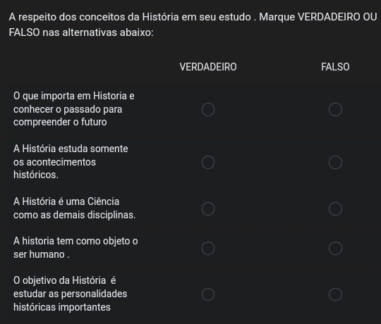 A respeito dos conceitos da História em seu estudo . Marque VERDADEIRO OU
FALSO nas alternativas abaixo:
VERDADEIRO FALSO
O que importa em Historia e
conhecer o passado para
compreender o futuro
A História estuda somente
os acontecimentos
históricos.
A História é uma Ciência
como as demais disciplinas.
A historia tem como objeto o
ser humano .
O objetivo da História é
estudar as personalidades
históricas importantes