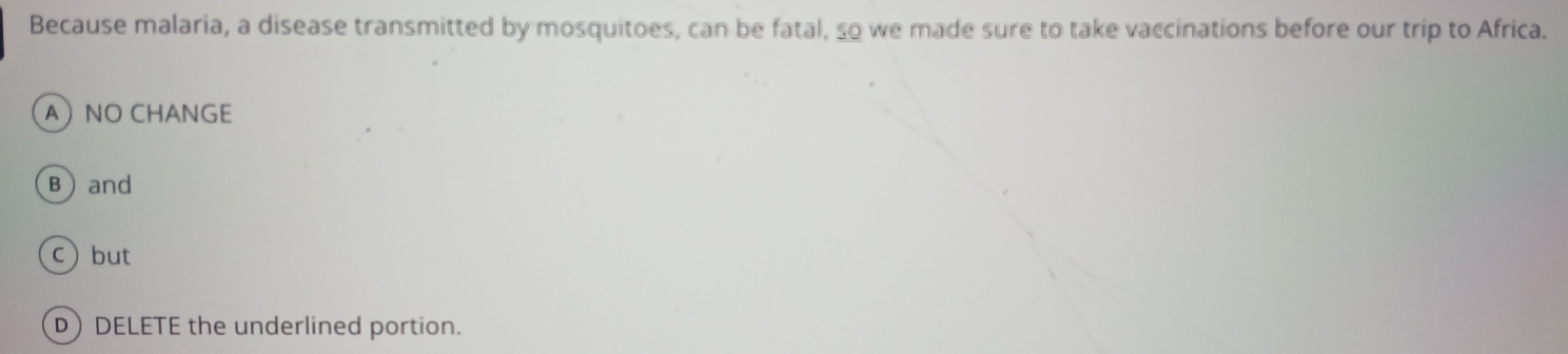 Because malaria, a disease transmitted by mosquitoes, can be fatal, so we made sure to take vaccinations before our trip to Africa.
ANO CHANGE
Band
c) but
DDELETE the underlined portion.