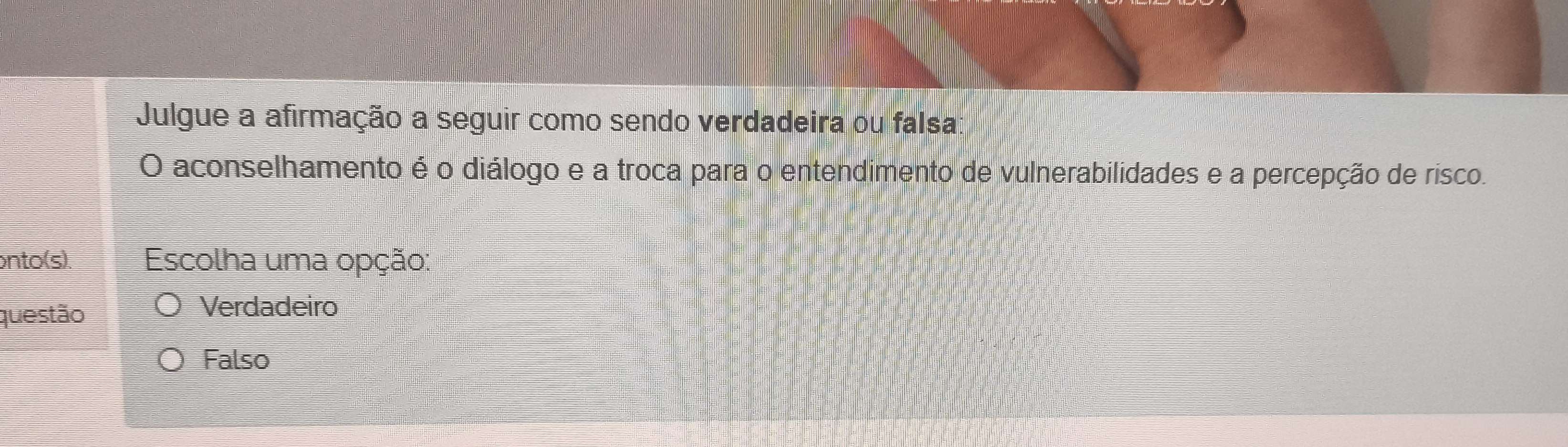 Julgue a afirmação a seguir como sendo verdadeira ou falsa:
O aconselhamento é o diálogo e a troca para o entendimento de vulnerabilidades e a percepção de risco.
onto(s). Escolha uma opção:
questão
Verdadeiro
Falso