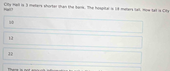 City Hall is 3 meters shorter than the bank. The hospital is 18 meters tall. How tall is City
Hall?
10
12
22
There i n