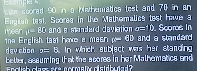 Example 4: 
Liza scored 90 in a Mathematics test and 70 in an 
English test. Scores in the Mathematics test have a 
mean mu =80 and a standard deviation sigma =10. Scores in 
the English test have a mean mu =60 and a standard 
deviation sigma =8. In which subject was her standing 
better, assuming that the scores in her Mathematics and 
English class are normally distributed?