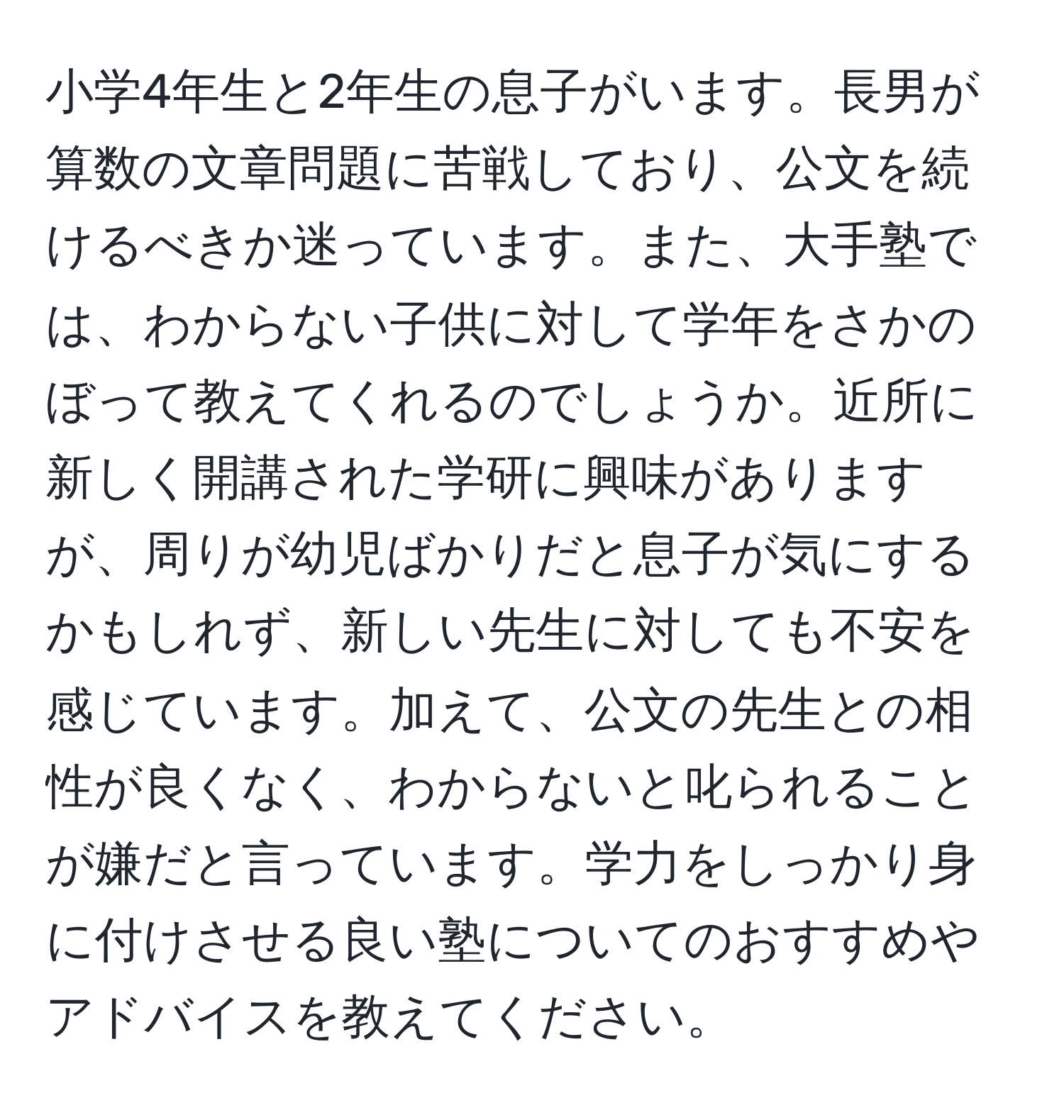 小学4年生と2年生の息子がいます。長男が算数の文章問題に苦戦しており、公文を続けるべきか迷っています。また、大手塾では、わからない子供に対して学年をさかのぼって教えてくれるのでしょうか。近所に新しく開講された学研に興味がありますが、周りが幼児ばかりだと息子が気にするかもしれず、新しい先生に対しても不安を感じています。加えて、公文の先生との相性が良くなく、わからないと叱られることが嫌だと言っています。学力をしっかり身に付けさせる良い塾についてのおすすめやアドバイスを教えてください。