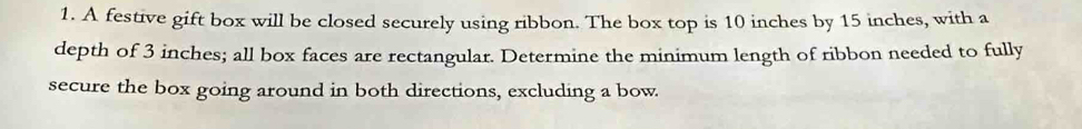 A festive gift box will be closed securely using ribbon. The box top is 10 inches by 15 inches, with a 
depth of 3 inches; all box faces are rectangular. Determine the minimum length of ribbon needed to fully 
secure the box going around in both directions, excluding a bow.
